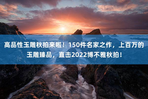 高品性玉雕秋拍来啦！150件名家之作，上百万的玉雕臻品，直击2022博不雅秋拍！