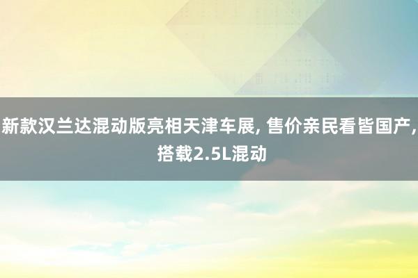 新款汉兰达混动版亮相天津车展, 售价亲民看皆国产, 搭载2.5L混动