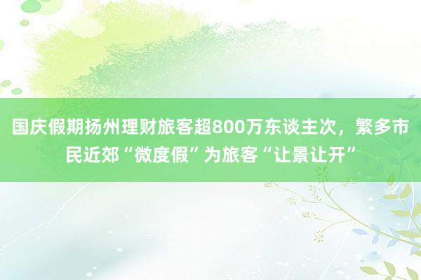 国庆假期扬州理财旅客超800万东谈主次，繁多市民近郊“微度假”为旅客“让景让开”