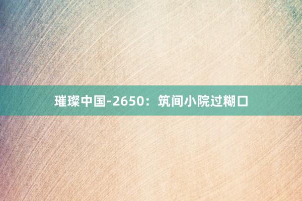 璀璨中国-2650：筑间小院过糊口