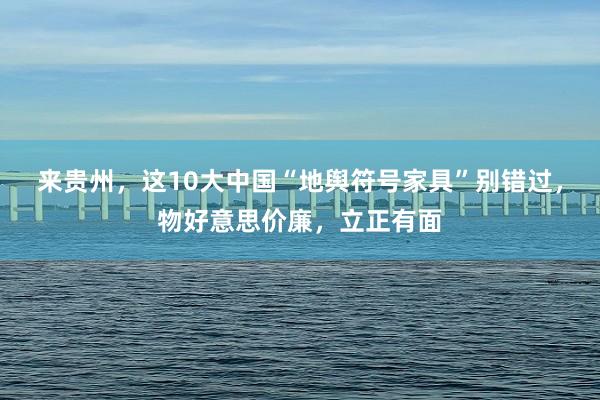 来贵州，这10大中国“地舆符号家具”别错过，物好意思价廉，立正有面