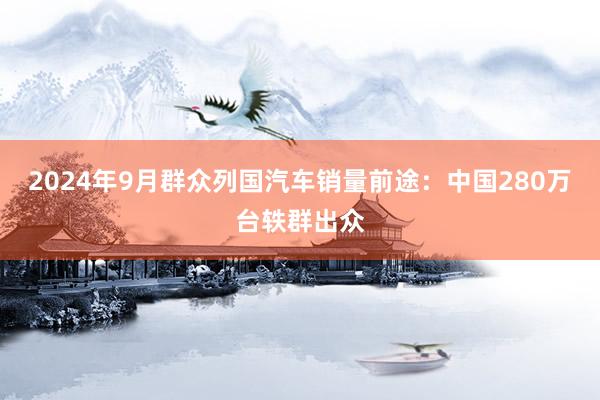 2024年9月群众列国汽车销量前途：中国280万台轶群出众