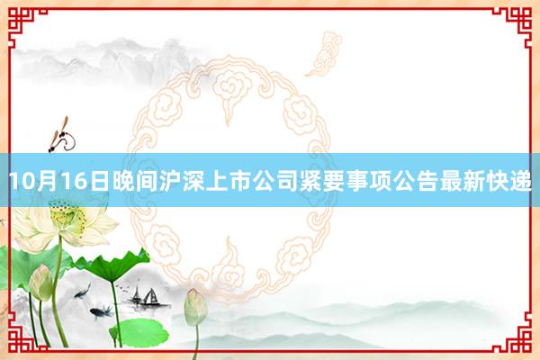 10月16日晚间沪深上市公司紧要事项公告最新快递