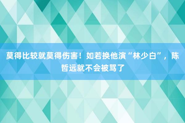 莫得比较就莫得伤害！如若换他演“林少白”，陈哲远就不会被骂了