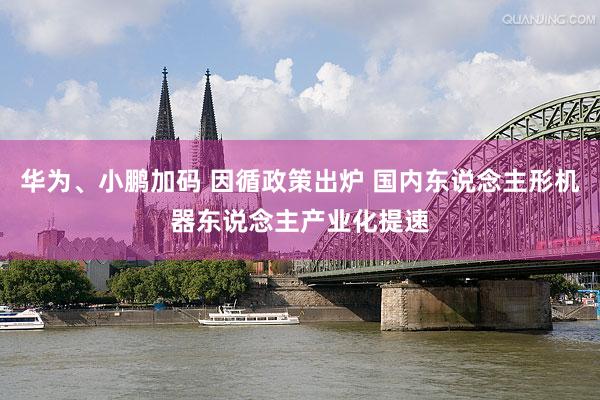 华为、小鹏加码 因循政策出炉 国内东说念主形机器东说念主产业化提速