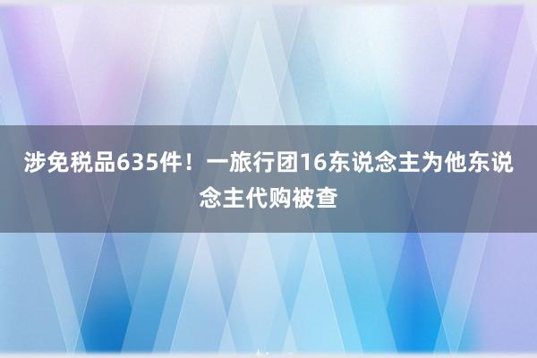 涉免税品635件！一旅行团16东说念主为他东说念主代购被查