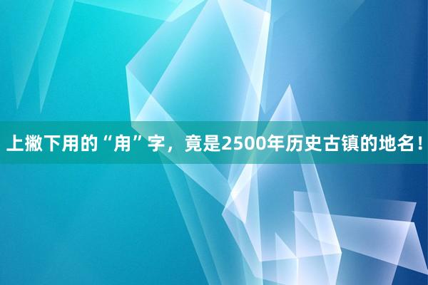 上撇下用的“甪”字，竟是2500年历史古镇的地名！